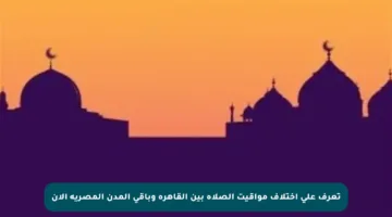 تعرف على اختلاف مواقيت الصلاة بين القاهرة وباقي المدن المصرية الآن